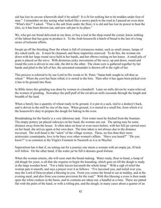 salt has lost its savour wherewith shall it be salted? It is fit for nothing but to be trodden under foot of
man.” I remember on day seeing what looked like a snowy patch in the road as I passed an oven door.
“What's this?” I asked. “That is the salt from under the floor; it is old and has lost its power to heat the
tiles, so it has been thrown out, and new salt put in its place.”

We, who get our bread delivered at our door, or buy a loaf at the shop round the corner, know nothing
of the labour that has gone to produce it. To the Arab housewife a batch of bread is the last of a long
series of toilsome efforts.

Swept up off the threshing floor the wheat is full of extraneous matter, such as small stones, lumps of
dry caked earth, etc. It must be cleansed, and these impurities removed. To do this, the woman sits
down with her large round sieve held in her hands, and her elbows resting on her knees. A small pile of
grain is placed on the sieve. With dexterous jerky movements of the sieve, up and down, round and
round the corn is driven to one side, the dirt to the other. The clean corn is gathered together by her
hands and piled to the left of her, the unwanted remainder is thrown off to the right of her.

This process is referred to by our Lord in His words to St. Peter, “Satan hath sought to sift thee as
wheat.” When the corn has been sifted, it is stored in the bins. Then after it has again been picked over
it has to be ground into flour.

In Bible times this grinding was done by women in a handmill. Later on mills driven by water relieved
the women of grinding. Nowadays the puff-puff of the oil-driven mills resounds through the length and
breadth of the land.

When a family has a quantity of wheat ready to be ground, it is put in a sack, tied to a donkey's back,
and is driven to the mill by one of the men. When ground, it is stored in a small bin, from which it is
the housewife's duty to prepare the dough for baking in the oven.

Breadmaking for the family is a very laborious task. First water must be fetched from the fountain.
The empty pottery jar placed sideways on her head, the woman sets out. The spring may be some
distance away from the house. It often takes an hour or even more before, with her full jar carried erect
on her head, she arrives again at her own door. The time taken is not always due to the distance
traversed. The well-head is the “salon” of the village women. These, no less than their more
aristocratic counterparts, love to be busy over other women's affairs. “Have you heard?” “Do you
know?” is as common at the Virgin's Fountain in Nazareth as it is in Mayfair.

Superstition has it that if, on setting out for a journey one meets a woman with an empty jar, ill luck
will follow. On the other hand, if the water jar be full it denotes good fortune.

When the woman returns, she will soon start the bread-making. Water ready, flour to hand, a lump of
old dough for yeast, is all that she requires to begin the kneading, which goes on till the dough is ready
in the large wooden bowl. “For a little leaven leaveneth the whole lump.” With a sigh of relief the
woman pats it smooth, and says a prayer over it as follows: “I've leavened you, and toiled over you,
may the Lord of Heaven plant a blessing in you. From you comes the bread to eat at midday, and at the
evening meal, and also from you comes provision for the road.” With this blessing a cross is then made
upon the white cushion in the basin, and its contents are taken out, a handful at a time. These are patted
flat with the palm of the hand, or with a rolling pin, and the dough, in many cases about a quarter of an

                                                     82
 