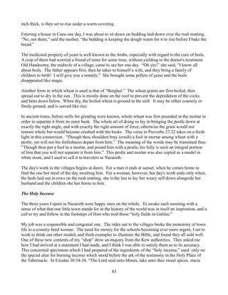 inch thick, is then set to rise under a warm covering.

Entering a house in Cana one day, I was about to sit down on bedding laid down over the rush matting.
“No, not there,” said the mother, “the bedding is keeping the dough warm for it to rise before I bake the
bread.”

The medicinal property of yeast is well known to the Arabs, especially with regard to the cure of boils.
A crop of them had worried a friend of mine for some time, without yielding to the doctor's treatment.
Old Handoomy, the midwife of a village, came to see her one day. “Oh yes!” she said, “I know all
about boils. The father appears first, then he takes to himself a wife, and they bring a family of
children to birth! I will give you a remedy.” She brought some pellets of yeast and the boils
disappeared like magic.

Another form in which wheat is used is that of “Burghul.” The wheat grains are first boiled, then
spread out to dry in the sun. This is mostly done on the roof to prevent the depredation of the cocks
and hens down below. When dry, the boiled wheat is ground in the mill. It may be either coarsely or
finely ground, and is served like rice.

In ancient times, before mills for grinding were known, whole wheat was first pounded in the mortar in
order to separate it from its outer husk. The whole art of doing so lay in bringing the pestle down at
exactly the right angle, and with exactly the right amount of force, otherwise the grain would not
remain whole but would become crushed with the husks. The verse in Proverbs 27:22 takes on a fresh
light in this connection. “Though thou shouldest bray (crush) a fool in mortar among wheat with a
pestle, yet will not his foolishness depart from him.” The meaning of the words may be translated thus:
“Though thou put a fool in a mortar, and pound him with a pestle, his folly is such an integral portion
of him that you will not separate it from him.” This pestle and mortar was also copied as a model in
white stone, and I used to sell it to travelers in Nazareth.

The day's work in the villages begins at dawn. For a man it ends at sunset, when he comes home to
find the one hot meal of the day awaiting him. For a woman, however, her day's work ends only when,
the beds laid out in rows on the rush matting, she is the last to lay her weary self down alongside her
husband and the children she has borne to him.

The Holy Incense

The three years I spent in Nazareth were happy ones on the whole. To awake each morning with a
sense of what that one little town stands for in the history of the world was in itself an inspiration, and a
call to try and follow in the footsteps of Him who trod those “holy fields in Galilee.”

My job was a responsible and congenial one. The rides out to the villages broke the monotony of town
life to a country-bred woman. The need for money for the schools becoming ever more urgent, I set to
work to think out other models and fresh examples to illustrate the Bible, and found they all sold well.
One of these new contents of my “shop” drew an enquiry from the Kew authorities. They asked me
how I had arrived at a statement I had made, and I think I was able to satisfy them as to its accuracy.
This concerned specimens which I had prepared of the ingredients of the “holy incense,” used only on
the special altar for burning incense which stood before the ark of the testimony in the Holy Place of
the Tabernacle. In Exodus 30:34-38, “The Lord said unto Moses, take unto thee sweet spices, stacte

                                                     83
 