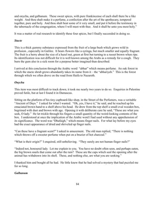 and onycha, and galbanum. These sweet spices, with pure frankincense of each shall there be a like
weight. And thou shalt make it a perfume, a confection after the art of the apothecary, tempered
together, pure and holy. And thou shalt beat some of it very small, and put it before the testimony in
the tabernacle of the congregation, where I will meet with thee. And it shall be unto you most holy.”

It was a matter of real research to identify these four spices, but I finally succeeded in doing so.

Stacte

This is a thick gummy substance expressed from the fruit of a large bush which grows wild in
profusion , especially in Galilee. It bears flowers like a syringa, but much smaller and equally fragrant.
The fruit is a berry about the size of a hazel nut, green at first but turning to a russet brown when ripe.
Its identification was not difficult for it is well known among the Arabs as a remedy for a cough. They
burn the gum also in a sick room for a purpose better imagined than described.

I arrived at this conclusion through the Arabic word “abhar” which means perfume. An oak forest in
which the stacte shrub grows abundantly takes its name from it – the “abhariyeh.” This is the forest
through which we often drove on the road from Haifa to Nazareth.

Onycha

This item was most difficult to track down; it took me nearly two years to do so. Enquiries in Palestine
proved futile, but at last I found it in Damascus.

Sitting on the platform of his tiny cupboard-like shop, in the Street of the Perfumers, was a veritable
“Ancient of Days.” I asked for what I wanted. “Oh, yes, I have it,” he said, and he reached up his
emaciated brown hand to a shelf above his head. He drew from the top shelf a small oval wooden box,
begrimed with dust and brown with age. Opening it with deliberate care he said, “These are what you
seek, O lady.” He let trickle through his fingers a small quantity of the weird-looking contents of the
box. I understood at once the implication of the Arabic word I had used without any apprehension of
its significance. The word was “Dhafaigh,” which means finger nails. For what lay before my eyes
had the exact appearance of dried and shriveled up finger nails.

“Can these have a fragrant scent?” I asked in amazement. The old man replied, “There is nothing
which throws off a sweeter perfume when put on a brazier of hot charcoal.”

“What is their origin?” I enquired, still unbelieving. “They surely are not human finger nails?”

“Indeed not, honoured lady. Let me explain to you. You have no doubt often seen, and perhaps eaten,
the big brown snails that come out after the rain? These are the caps which seal the opening after the
animal has withdrawn into its shell. These, and nothing else, are what you are seeking.”

I thanked him and bought all he had. He little knew that he had solved a mystery that had puzzled me
for so long.

Galbanum


                                                     84
 
