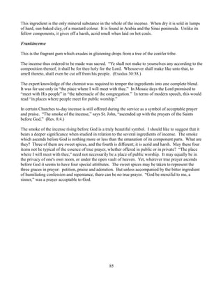 This ingredient is the only mineral substance in the whole of the incense. When dry it is sold in lumps
of hard, sun-baked clay, of a mustard colour. It is found in Arabia and the Sinai peninsula. Unlike its
fellow components, it gives off a harsh, acrid smell when laid on hot coals.

Frankincense

This is the fragrant gum which exudes in glistening drops from a tree of the conifer tribe.

The incense thus ordered to be made was sacred. “Ye shall not make to yourselves any according to the
composition thereof, it shall be for thee holy for the Lord. Whosoever shall make like unto that, to
smell thereto, shall even be cut off from his people. (Exodus 30:38.)

The expert knowledge of the chemist was required to temper the ingredients into one complete blend.
It was for use only in “the place where I will meet with thee.” In Mosaic days the Lord promised to
“meet with His people” in “the tabernacle of the congregation.” In terms of modern speech, this would
read “in places where people meet for public worship.”

In certain Churches to-day incense is still offered during the service as a symbol of acceptable prayer
and praise. “The smoke of the incense,” says St. John, “ascended up with the prayers of the Saints
before God.” (Rev. 8:4.)

The smoke of the incense rising before God is a truly beautiful symbol. I should like to suggest that it
bears a deeper significance when studied in relation to the several ingredients of incense. The smoke
which ascends before God is nothing more or less than the emanation of its component parts. What are
they? Three of them are sweet spices, and the fourth is different; it is acrid and harsh. May these four
items not be typical of the essence of true prayer, whether offered in public or in private? “The place
where I will meet with thee,” need not necessarily be a place of public worship. It may equally be in
the privacy of one's own room, or under the open vault of heaven. Yet, wherever true prayer ascends
before God it seems to have four special attributes. The sweet spices may be taken to represent the
three graces in prayer: petition, praise and adoration. But unless accompanied by the bitter ingredient
of humiliating confession and repentance, there can be no true prayer. “God be merciful to me, a
sinner,” was a prayer acceptable to God.




                                                   85
 