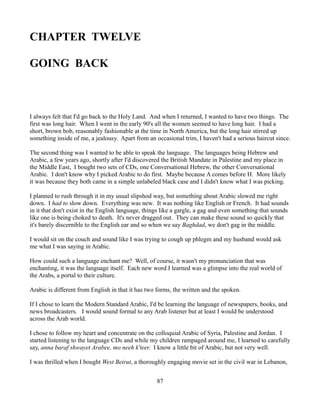 CHAPTER TWELVE

GOING BACK



I always felt that I'd go back to the Holy Land. And when I returned, I wanted to have two things. The
first was long hair. When I went in the early 90's all the women seemed to have long hair. I had a
short, brown bob, reasonably fashionable at the time in North America, but the long hair stirred up
something inside of me, a jealousy. Apart from an occasional trim, I haven't had a serious haircut since.

The second thing was I wanted to be able to speak the language. The languages being Hebrew and
Arabic, a few years ago, shortly after I'd discovered the British Mandate in Palestine and my place in
the Middle East, I bought two sets of CDs, one Conversational Hebrew, the other Conversational
Arabic. I don't know why I picked Arabic to do first. Maybe because A comes before H. More likely
it was because they both came in a simple unlabeled black case and I didn't know what I was picking.

I planned to rush through it in my usual slipshod way, but something about Arabic slowed me right
down. I had to slow down. Everything was new. It was nothing like English or French. It had sounds
in it that don't exist in the English language, things like a gargle, a gag and even something that sounds
like one is being choked to death. It's never dragged out. They can make these sound so quickly that
it's barely discernible to the English ear and so when we say Baghdad, we don't gag in the middle.

I would sit on the couch and sound like I was trying to cough up phlegm and my husband would ask
me what I was saying in Arabic.

How could such a language enchant me? Well, of course, it wasn't my pronunciation that was
enchanting, it was the language itself. Each new word I learned was a glimpse into the real world of
the Arabs, a portal to their culture.

Arabic is different from English in that it has two forms, the written and the spoken.

If I chose to learn the Modern Standard Arabic, I'd be learning the language of newspapers, books, and
news broadcasters. I would sound formal to any Arab listener but at least I would be understood
across the Arab world.

I chose to follow my heart and concentrate on the colloquial Arabic of Syria, Palestine and Jordan. I
started listening to the language CDs and while my children rampaged around me, I learned to carefully
say, anna baraf shwayet Arabee, mo neeh k'teer. I know a little bit of Arabic, but not very well.

I was thrilled when I bought West Beirut, a thoroughly engaging movie set in the civil war in Lebanon,


                                                    87
 