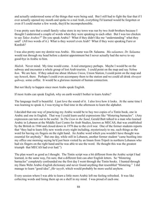 and actually understood some of the things that were being said. But I still had to fight the fear that if I
ever actually opened my mouth and spoke to a real Arab, everything I'd learned would be forgotten or
even if I could mutter a few words, they'd be incomprehensible.

I was pretty sure that a small family value store in my town was run by two Arab brothers because I
thought I understood a couple of words when they were speaking to each other. But I was too chicken
to say Takee Arabee?” Do you speak Arabic? What if they didn't like me “understanding” what they
said? (All two words of it.) What is they weren't even Arab? What if they were speaking Farsi or
Kurdish?

I was also pretty sure my dentist was Arabic. His name was Dr. Salaama. Ma salaamee, Dr. Salaama
would run through my head before a dentist appointment but I never actually had the nerve to say
good-bye in Arabic to him.

Malish. Never mind. My time would come. A real emergency perhaps. Maybe I would be on the
subway and encounter a whole group of lost Arab tourists. I could point on the map and say Nehnu
hon. We are here. If they asked me about Mahata Union, Union Station, I could point on the map and
say heneek, there. Perhaps I could even accompany them to the station and we could all drink shwayet
qahway, some coffee. It would be a glorious moment of human connection.

But not likely to happen since most Arabs speak English.

If most Arabs can speak English, why on earth would I bother to learn Arabic?

The language itself is beautiful. I just love the sound of it. I also love how it looks. At the same time I
was learning to speak it, I was trying to find time in the afternoon to learn the alphabet.

I decided that one way of practicing my Arabic would be to buy two copies of a Tintin book, one in
Arabic and one in English. That way I could learn useful expressions like “blistering barnacles”. (Any
expression can turn out to be useful. In The Lion in the Sand, Gerald Butt talked to a man who learned
Arabic in Lebanon at the Middle East Centre for Arab Studies, known as MECAS, that was established
by the British in 1944 and closed down in 1978 due to the civil war. One of the former students reports
that “they had to learn fifty new words every night including, mysteriously to me, such things as the
word for having six fingers on the right hand. An Arabic word which you wouldn't have thought was
essential for anybody.” But one day, while still in Lebanon, another former student “came bustling into
my office one morning saying he'd just been visited by an Imam from Tripoli in northern Lebanon who
had six fingers on the right hand and he was able to use the word. He thought this was the greatest
triumph that MECAS had ever had.”)

The plan wasn't as good as I thought. The Tintin script was a bit different from the Arabic script I had
learned, in the same way, I'm sure, that a different font can alter English letters. So “blistering
barnacles” completely confounded me the first day I went through the Tintin books. I hunted through
my Hans Wehr Arabic-English dictionary and never found anything that resembled “blistering.” I did
manage to learn “good idea”, fikr tayyib, which would probably be more useful anyhow.

Every session where I was able to learn a little more Arabic left me feeling refreshed. It was like
collecting words and lining them up on a shelf in my mind. I was proud of each one.

                                                     88
 