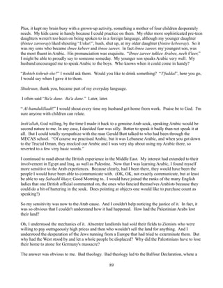 Plus, it kept my brain busy with a grown-up activity, something a mother of four children desperately
needs. My kids came in handy because I could practice on them. My older more sophisticated pre-teen
daughters weren't too keen on being spoken to in a foreign language, although my younger daughter
(bintee zareeray) liked shouting “Uskut!”, hush, shut up, at my older daughter (bintee kebeeray). So it
was my sons who became ibnee kebeer and ibnee zareer. In fact ibnee zareer, my youngest son, was
the most fluent in Arabic. His pronunciation was exquisite. “Ibnee zareer tukkee Arabee, neeh k'teer,”
I might be able to proudly say to someone someday. My younger son speaks Arabic very well. My
husband encouraged me to speak Arabic to the boys. Who knows when it could come in handy?

“Behteb tishrub she?” I would ask them. Would you like to drink something? “T'fuddal”, here you go,
I would say when I gave it to them.

Shukruun, thank you, became part of my everyday language.

I often said “Ba'a dane. Ba'a dane.” Later, later.

“ Al-hamdulillaah!” I would shout every time my husband got home from work. Praise be to God. I'm
sure anyone with children can relate.

Insh'allah, God willing, by the time I made it back to a genuine Arab souk, speaking Arabic would be
second nature to me. In any case, I decided fear was silly. Better to speak it badly than not speak it at
all. But I could totally sympathize with the man Gerald Butt talked to who had been through the
MECAS school. “Of course we practised Arabic, but it was Lebanese Arabic, and when you got down
to the Trucial Oman, they mocked our Arabic and I was very shy about using my Arabic there, so
reverted to a few very basic words.”

I continued to read about the British experience in the Middle East. My interest had extended to their
involvement in Egypt and Iraq, as well as Palestine. Now that I was learning Arabic, I found myself
more sensitive to the Arab experiences. Because clearly, had I been there, they would have been the
people I would have been able to communicate with. (OK, OK, not exactly communicate, but at least
be able to say Sabaahl khayr, Good Morning to. I would have joined the ranks of the many English
ladies that one British official commented on, the ones who fancied themselves Arabists because they
could do a bit of bartering in the souk. Does pointing at objects one would like to purchase count as
speaking?)

So my sensitivity was now to the Arab cause. And I couldn't help noticing the justice of it. In fact, it
was so obvious that I couldn't understand how it had happened. How had the Palestinian Arabs lost
their land?

Oh, I understood the mechanics of it. Absentee landlords had sold their fields to Zionists who were
willing to pay outrageously high prices and then who wouldn't sell the land for anything. And I
understood the desperation of the Jews running from a Europe that had tried to exterminate them. But
why had the West stood by and let a whole people be displaced? Why did the Palestinians have to lose
their home to atone for Germany's massacre?

The answer was obvious to me. Bad theology. Bad theology led to the Balfour Declaration, where a

                                                     89
 