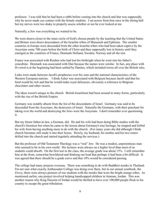 professor. I was told that he had been a rabbi before coming into the church and that was supposedly
why he never made eye contact with the female students. I sat across from him once in the dining hall
but my nerves were too shaky to properly assess whether or not he ever looked at me.

Naturally, a Jew was everything we wanted to be.

We were drawn closer to the inner circle of God's chosen people by the teaching that the United States
and Britain were direct descendants of the Israelite tribes of Manasseh and Ephraim. The smaller
countries in Europe were descended from the other Israelite tribes who had been taken captive by the
Assyrians some 700 years before the birth of Christ and then supposedly lost in history until they
emerged as the countries of France, Denmark Holland, Sweden, Norway and all the rest.

France was associated with Reuben who had lost his birthright when he went into his father's
concubine. Denmark was associated with Dan because the names were similar. In fact, any place with
D-vowel-n at the beginning had been settled by Danites, which included towns all over the British isles.

Links were made between Jacob's prophecies over his sons and the national characteristics of the
Western European nations. I think Asher was associated with Belgium because Jacob said that his
food would be rich and that he would make royal delicacies, obviously a reference to Belgium
chocolates and other sweets.

The ideas weren't unique to the church. British Israelitism had been around in many forms, particularly
with the rise of the British Empire.

Germany was notably absent from the list of the descendants of Israel. Germany was said to be
descended from the Assyrians, the destroyers of Israel. Naturally the Germans, with their penchant for
taking over the world and destroying the Jews were the Assyrians. I don't remember ever questioning
it.

But my future father-in-law, a German, did. He and his wife had been doing Bible studies with the
church's literature but when he came to the lesson about Germany's true heritage, he stopped and forbid
his wife from having anything more to do with the church. (For many years she did although I think
church literature still made it into their house. Slowly, my husband, his mother and his two sisters
drifted into the church and started regularly attending the services.)

But the professor of Old Testament Theology was a “real” Jew. He was a modest, unpretentious man
who seemed to be in his own world. His lectures were always on a higher level than most of us
students could absorb. On the first test in the class, the average grade was about 15%. I still remember
him at the front, somewhat bewildered and thinking out loud that perhaps it had been a bit difficult. It
was agreed that there should be a grade curve and that 10% would be considered passing.

The college had many projects overseas. There was something to do with Buddhist monks in Thailand.
I'm not sure what exactly Ambassador College was doing over there, but in our annual yearbook, the
Envoy, there were always pictures of our students with the monks that wore the bright orange robes. As
mentioned earlier, one project involved helping handicapped children in Amman, Jordan. This was
another reason why King Hussein of Jordan would be thrilled to have over 100,000 people flock to his
country to escape the great tribulation.

                                                   9
 