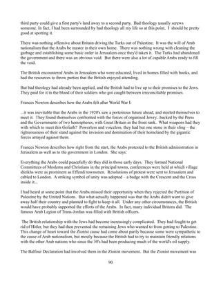 third party could give a first party's land away to a second party. Bad theology usually screws
someone. In fact, I had been surrounded by bad theology all my life so at this point, I should be pretty
good at spotting it.

There was nothing offensive about Britain driving the Turks out of Palestine. It was the will of Arab
nationalism that the Arabs be master in their own home. There was nothing wrong with cleaning the
garbage and establishing some basic order in Jerusalem once they'd taken it. The Turks had abandoned
the government and there was an obvious void. But there were also a lot of capable Arabs ready to fill
the void.

The British encountered Arabs in Jerusalem who were educated, lived in homes filled with books, and
had the resources to throw parties that the British enjoyed attending.

But bad theology had already been applied, and the British had to live up to their promises to the Jews.
They paid for it in the blood of their soldiers who got caught between irreconcilable promises.

Frances Newton describes how the Arabs felt after World War I:

...it was inevitable that the Arabs in the 1920's saw a portentous future ahead, and steeled themselves to
meet it. They found themselves confronted with the forces of organised Jewry...backed by the Press
and the Governments of two hemispheres, with Great Britain in the front rank. What weapons had they
with which to meet this Goliath? Powerless and voiceless, they had but one stone in their sling – the
righteousness of their stand against the invasion and domination of their homeland by the gigantic
forces arrayed against them.

Frances Newton describes how right from the start, the Arabs protested to the British administration in
Jerusalem as well as to the government in London. She says:

Everything the Arabs could peacefully do they did in those early days. They formed National
Committees of Moslems and Christians in the principal towns, conferences were held at which village
sheikhs were as prominent as Effendi townsmen. Resolutions of protest were sent to Jerusalem and
cabled to London. A striking symbol of unity was adopted – a badge with the Crescent and the Cross
inside it...

I had heard at some point that the Arabs missed their opportunity when they rejected the Partition of
Palestine by the United Nations. But what actually happened was that the Arabs didn't want to give
away half their country and planned to fight to keep it all. Under any other circumstances, the British
would have probably supported the efforts of the Arabs. In fact, many individual Britons did. The
famous Arab Legion of Trans-Jordan was filled with British officers.

 The British relationship with the Jews had become increasingly complicated. They had fought to get
rid of Hitler, but they had then prevented the remaining Jews who wanted to from getting to Palestine.
This change of heart toward the Zionist cause had come about partly because some were sympathetic to
the cause of Arab nationalism, but mostly because the British had to try to maintain friendly relations
with the other Arab nations who since the 30's had been producing much of the world's oil supply.

The Balfour Declaration had involved them in the Zionist movement. But the Zionist movement was

                                                   90
 