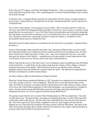 born in the late 19th century, well before the Balfour Declaration. There were already communal farms
in the land before the British came. How would things have evolved if the British hadn't tried to hasten
the Second Coming?

In Mandate Days, a Sergeant Denley describes his relationship with Dov Gruner, an Irgun member in
the Acre gaol. Gruner had been “hounded all over Europe” and had decided that “once he had arrived
in Palestine that”:

this is where I stop running. I'm not going to run any further...This is our place and this is where we
will stay...and at that time I [Sergeant Denley] thought to myself we've got no chance, no chance to beat
people like this, because most of – lots of the Police had no real dedication and were merely doing their
job, and doing very well mind you because it was an excellent police force, but to dedicated people like
this, I thought we didn't have a great deal of chance to make any solution, it would have to be a
government solution and not a solution by force.

When Dov Gruner's death sentence was confirmed, the two men met to say goodbye. Sergeant Denley
describes it:

I put my hand through and he took both my hands in his, and said in different times you and I would
have been great friends, and I walked out into the sunshine and Grant said something to me, oh I don't
know what he said, I didn't take notice of him, I was – tears were running down my eyes, very upset –
that upset me because I don't think he – something was in his personality so much impressed me, that
was the point, it has never ever left me, and 29 years later I still remember it.

Before I had read the survey of the Holy Land, I sort of imagined a land of smoldering ruins left behind
by the exiled Jews. I could almost see the smoke rising from the remains of their villages, a land just
waiting for the return of her people. What I had discovered was an unbroken chain of human
habitation and the universal rule that the conqueror takes the spoils. The land had not languished but
had been a backdrop for countless human dramas.

For those willing to fight, the land had been willing to be taken.

When the United Nations partitioned Palestine in 1947, Jerusalem was supposed to be an international
city with a corridor to the sea. It never happened. With the Jews on one side and the Arabs on the
other, the battle for Jerusalem was intense and the United Nations never had a chance to stake a claim.
Even worse, the United Nations negotiator, Count Folke Bernadotte, was assassinated by a member of
Lehi, a Jewish extremist group that had broken away from the Irgun when Irgun had decided to
temporarily halt their acts of terror against the British during World War II.

The greatest reason that the Jews won their War of Independence in 1948 was desperation. They had
no other place to go. The great miracle, according to evangelical historians, was how little Israel took
on the entire Arab world and won. But the entire Arab world didn't have the motivation that the Jews
did. The Arab Legion from Trans-Jordan, neighbours to the new state, fought well and when the
fighting was over, held onto East Jerusalem and what was then called the West Bank. But many of the
other Arab nations that didn't share a border with Israel but had sent men to fight, ended up deciding to
go home rather than be killed by the determined Jews.


                                                    91
 