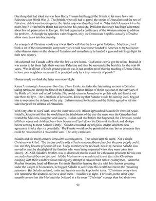 One thing that had irked me was how Harry Truman had bugged the British to let more Jews into
Palestine after World War II. The British, who still had to patrol the streets of Jerusalem and the rest of
Palestine, didn't want to antagonize the Arabs anymore than they had to. Why didn't America let in the
more Jews? Even before Hitler had carried out his genocide, President Roosevelt had been concerned
about Jewish persecution in Europe. He had organized a conference of the Western nations to address
the problem. Although the speeches were eloquent, only the Dominican Republic actually offered to
allow more Jews into her country.

An evangelical Christian would say it was God's will that the Jews go to Palestine. Maybe so, but I
think a lot of the concentration camp survivors would have rather headed to America to try to recover
rather than to arrive on the shores of Palestine and immediately be handed a gun and told to go fight for
their new country.

I'm ashamed that Canada didn't offer the Jews a new home. God knows we've got the room. Instead, it
was easier to let them fight their way into Palestine and then be surrounded by hostility for the next 60
years. Was it all part of God's greater plan or was it just another proof that the teaching of Jesus Christ,
to love your neighbour as yourself, is practiced only by a tiny minority of people?

History made me think the latter was more likely.

Karen Armstrong's Jerusalem: One City, Three Faiths, includes the fascinating account of Saladin
taking Jerusalem during the time of the Crusades. Baron Balian of Ibelin was one of the survivors of
the Battle of Hattin and asked Saladin if he could return to Jerusalem to get his wife and family and
take them to Tyre. The Christians of Jerusalem, knowing that Saladin would be coming soon, begged
him to supervise the defense of the city. Balian returned to Saladin and the Sultan agreed to let him
take charge of the defense of Jerusalem.

With very little to work with, once the outer walls fell, Balian approached Saladin for terms of peace.
Initially, Saladin said that he would treat the inhabitants of the city the same way the Crusaders had
treated the Muslims, slaughter and slavery. Balian said that before that happened, the Christians would
kill their wives and children, burn their houses and “pull down the Dome of the Rock and al-Aqsa
before coming to meet Saladin's army.” Saladin consulted the religious leaders and there was
agreement to take the city peacefully. The Franks would not be permitted to stay, but as prisoners they
could be ransomed for a reasonable sum. The story carries on:

Saladin and his troops entered Jerusalem as conquerors. The sultan kept his word. Not a single
Christian was killed. The barons could easily afford to ransom themselves, but the poor people could
not, and they became prisoners of war. Large numbers were released, however, because Saladin was
moved to tears by the plight of the families who were being separated when they were taken into
slavery. Al-Adil, Saladin's brother, was so distressed that he asked for a thousand prisoners for his own
use and released them on the spot. All the Muslims were scandalized to see the richer Christians
escaping with their wealth without making any attempt to ransom their fellow countrymen. When the
Muslim historian, Imad ad-Din saw Patriarch Heraklius leaving the city with his chariots groaning
under the weight of his treasure, he begged Saladin to confiscate this wealth to redeem the remaining
prisoners. But Saladin refused; oaths and treaties must be kept to the letter. “Christians everywhere
will remember the kindness we have done them.” Saladin was right. Christians in the West were
uneasily aware that this Muslim ruler behaved in a far more “Christian” manner than had their own

                                                    92
 