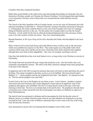 Crusaders when they conquered Jerusalem.

Rather than accept Saladin as the noble enemy and acknowledge that perhaps not all people who call
themselves Christian, actually are Christian, the Western Christians “evolved legends that made Saladin
a sort of honorary Christian; some of these tales even asserted that the sultan had been secretly
baptized.”

The Church of the Holy Sepulchre with its Crusader facade, was not my style of Christianity but it did
represent something I could relate to – Western Christians coming to Jerusalem and trying to belong to
it. Unfortunately, the results could be brutal as in the case of the Crusaders who went on a rampage,
killing all Muslims and Jews in the city. For that matter, the Crusaders didn't even like the Eastern
Christians. It took awhile for the East to soften the hardened barbarians but in the end many of them
came to love the comforts of their new home. They even started taking baths.

Bernard Hamilton, in The Leper King and his Heirs describes the Franks who had adapted to the local
culture:

Many of them lived in stone-built houses and could afford to dress in fabrics such as silk and cotton,
which were prohibitively expensive in the West. They made regular use of the public baths which
existed in all the main cities and they ate the more varied and exotic foods which the land supplied,
although there were limits to their adaptability – they were, for example, unwilling to eat rice.

Once they had settled down they even took Eastern wives, so long as they were Christian or converts to
Christianity.

The Franks held onto Jerusalem 88 years, longer than Israel has so far. Like the Israelis, they were
continually surrounded by enemies. The rulers in the Holy Land have changed many times going back
to the days of the Jebusites.

Evangelicals look to the Old Covenant for promises that Israel will return to their land before the end of
all things. They point to prophecies that they say have yet to be fulfilled. But Jesus himself said in
Matthew 11, “...all the prophets and the law prophesied until John”, (the Baptist). It's repeated in Luke
16, “The law and the prophets were until John.”

So don't look to the Law or the Prophets for any future events. Look to history. Josephus is packed
with stories that most Christians don't realize happened in Israel and can be applied to some of the
prophecies that appear to be unfulfilled. The New Covenant doesn't touch on the topic of the Jews
returning to their land. The Jews were already back in the land by then. The prophecies that talk about
a restoration were written around the time the Jewish people were taken to to Babylon as captives of
King Nebuchadnezzar.

The land of Israel was promised to Abraham and his descendants by God, but then the writer of
Hebrews forces us to rethink what this means when he says that Abraham was looking for a city that
was built by God. Later, the writer of Hebrews announces that we have come to the city of the living
God, the heavenly Jerusalem.

Jesus announced to anyone who was listening that his kingdom wasn't of this world.

                                                   93
 