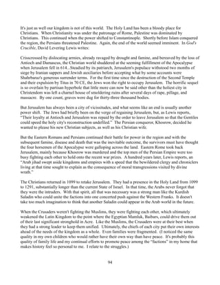 It's just as well our kingdom is not of this world. The Holy Land has been a bloody place for
Christians. When Christianity was under the patronage of Rome, Palestine was dominated by
Christians. This continued when the power shifted to Constantinople. Shortly before Islam conquered
the region, the Persians threatened Palestine. Again, the end of the world seemed imminent. In God's
Crucible, David Levering Lewis writes:

Crisscrossed by dislocating armies, already ravaged by drought and famine, and bereaved by the loss of
Antioch and Damascus, the Christian world shuddered at the seeming fulfillment of the Apocalypse
when Jerusalem fell in 614...Steadied by its patriarch, Jerusalem's populace withstood two months of
siege by Iranian sappers and Jewish auxiliaries before accepting what by some accounts were
Shahrbaraz's generous surrender terms. For the first time since the destruction of the Second Temple
and their expulsion by Titus in 70 CE, the Jews won the right to occupy Jerusalem. The horrific sequel
is so overlain by partisan hyperbole that little more can now be said other than the holiest city in
Christendom was left a charnel house of smoldering ruins after several days of rape, pillage, and
massacre. By one count, graves were dug for thirty-three thousand bodies.

But Jerusalem has always been a city of vicissitudes, and what seems like an end is usually another
power shift. The Jews had briefly been on the verge of regaining Jerusalem, but, as Lewis reports,
“Their loyalty at Antioch and Jerusalem was repaid by the order to leave Jerusalem so that the Gentiles
could speed the holy city's reconstruction undefiled.” The Persian conqueror, Khosrow, decided he
wanted to please his new Christian subjects, as well as his Christian wife.

But the Eastern Romans and Persians continued their battle for power in the region and with the
subsequent famine, disease and death that was the inevitable outcome, the survivors must have thought
the four horsemen of the Apocalypse were galloping across the land. Eastern Rome took back
Jerusalem, mainly because Khosrow was murdered and the top men of the Persian Empire were too
busy fighting each other to hold onto the recent war prizes. A hundred years later, Lewis reports, an
“Arab jihad swept aside kingdoms and empires with a speed that the bewildered clergy and chroniclers
living at that time sought to explain as the consequence of moral transgressions visited by divine
wrath.”

The Christians returned in 1099 to retake Jerusalem. They had a presence in the Holy Land from 1099
to 1291, substantially longer than the current State of Israel. In that time, the Arabs never forgot that
they were the intruders. With that spirit, all that was necessary was a strong man like the Kurdish
Saladin who could unite the factions into one concerted push against the Western Franks. It doesn't
take too much imagination to think that another Saladin could appear in the Arab world in the future.

When the Crusaders weren't fighting the Muslims, they were fighting each other, which ultimately
weakened the Latin Kingdom to the point where the Egyptian Mamluk, Baibars, could drive them out
of their last significant stronghold in Acre. Like the Muslims, the Crusaders were at their best when
they had a strong leader to keep them unified. Ultimately, the chiefs of each city put their own interests
ahead of the needs of the kingdom as a whole. Even families were fragmented. (I noticed the same
quality in my own children who would rather have their own way than have peace. It's probably this
quality of family life and my continual efforts to promote peace among the “factions” in my home that
makes history feel so personal to me. I relate to the struggles.)


                                                   94
 