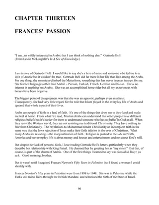 CHAPTER THIRTEEN

FRANCES' PASSION



“I am...so wildly interested in Arabic that I can think of nothing else.” Gertrude Bell
(From Leslie McLoughlin's In A Sea of Knowledge.)



I am in awe of Gertrude Bell. I would like to say she's a hero of mine and someone who led me to a
love of Arabic but it wouldn't be true. Gertrude Bell did far more in her life than live among the Arabs.
For one thing, she mountain-climbed the Matterhorn, something that has never been an interest for me.
She learned languages other than Arabic – Persian, Turkish, French, German and Italian. I have no
interest in anything but Arabic. She was an accomplished horse-rider but all my experiences with
horses have been negative.

The biggest point of disagreement was that she was an agnostic, perhaps even an atheist.
Consequently, she had very little regard for the role that Islam played in the everyday life of Arabs and
ignored that whole aspect of their lives.

Arabs are people of faith in a land of faith. It's one of the things that drew me to their land and made
me feel at home. From what I've read, Muslim Arabs can understand that other people have different
religious beliefs but it's harder for them to understand someone who has no belief in God at all. When
they resist the Western world, they are not resisting our traditional Christianity. They have nothing to
fear from Christianity. The revelations to Mohammad render Christianity an incomplete faith in the
same way that the Jews rejection of Jesus make their faith inferior in the eyes of Christians. What
many Arabs are resisting is the marginalization of faith. Religion is pushed to the side in North
America and our everyday life is about money and houses and entertainment and not about God's will.

But despite her lack of personal faith, I love reading Gertrude Bell's letters, particularly when they
describe her relationship with King Faisal. He charmed her by greeting her as “my sister.” But that, of
course, is part of the charm of Arabic. One of the first things I learned to say was Sabaahul khayr, ya
uch. Good morning, brother.

But it wasn't until I acquired Frances Newton's Fifty Years in Palestine that I found a woman I could
identify with.

Frances Newton's fifty years in Palestine were from 1898 to 1948. She was in Palestine while the
Turks still ruled, lived through the British Mandate, and witnessed the birth of the State of Israel.


                                                    96
 