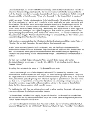 Unlike Gertrude Bell, she never went to Oxford and freely admits that her math education consisted of
little more than converting pence to pounds. Her mission required her to handle finances and in her
book she describes how she was handed a cheque in French francs, to be cashed into Turkish coins and
then accounted for in English pounds. “It had to be done, and – by the Grace of God – it was done!”

Initially, she was a Christian missionary to the Arabs but although her Christian faith remained strong,
she left the mission society and her work extended to helping people who had gotten into trouble with
the authorities. Her obvious assets in this department were that she was fluent in Arabic and that she
was a British citizen in a country that was under British mandate. The lower floor of her home on
Mount Carmel was full of Arabs needing help. Whether they were physical needs or moral support or
political assistance, she helped. She kept busy helping the Arab women and girls for whom life was
rapidly changing under a Western, rather than Eastern, administration. She also involved herself with
the Arab national struggle. At a time when the Arab flag was forbidden to fly, she flew both the Union
Jack and the flag of the Arab Revolt from her home.

Early on she was concerned about the effect that the Balfour Declaration would have on the Arabs of
Palestine. She saw their frustration. She worried about their future and wrote:

In other lands, such as Egypt and America, where they have had equal opportunities to establish
themselves in commerce or in the professions, they have shown that they could hold their own with the
best. But can anyone honestly believe that in Palestine the Arab will have an equal opportunity to
advance in any career he may choose, when all the advantages ... are on the side of the newcomers to
his land?

Her fears were justified. Today, in Israel, the Arabs generally do the manual labor and are
discriminated against in most areas of everyday life. A BBC web-site headline describes them as
“unequal citizens.”

Regarding the Arab riots in the spring of 1920, Frances Newton wrote:

I cannot close this tragic story of what happened at Easter 1920 without calling attention to one
undeniable fact. Contrary to what has been alleged, the riots were utterly unpremeditated. They were
due simply and solely to a spontaneous ebullition of Arab resentment against the policy of the National
Home, a resentment gradually growing more bitter as it impinged in greater measure upon their homes
and daily lives. Everyone knew, of course, that the volcano was smoldering ; it might have gone on
doing so for some time longer had it not been stirred into activity by the incident at the Jaffa Gate
during the Nebi Musa procession, which caused it to erupt.

The incident at the Jaffa Gate was a disparaging remark by a Jew watching the parade. A few people
even reported that the Jew had spit at one of the banners.

The British always had a hard time keeping the peace in Palestine. But Frances Newton talked to a
British Constable one day and he elaborated on why it was so hard for the average British policeman.
Frances Newton relates the conversation:

...we were travelling down in the train from Jerusalem to Haifa. By way of starting a friendly talk, I
remarked, “I hope you like life in Palestine?” He replied, “Oh, it's all right. I'm not here for my health,

                                                    97
 