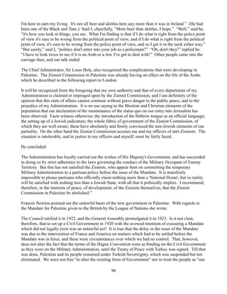 I'm here to earn my living. It's not all beer and skittles here any more than it was in Ireland.” (He had
been one of the Black and Tans.) Said I, cheerfully, “More beer than skittles, I hope.” “Well,” said he,
“it's how you look at things, you see. What I'm finding is that if I do what is right from the police point
of view it's sure to be wrong from the political point of view; and if I do what is right from the political
point of view, it's sure to be wrong from the police point of view, and so I get it in the neck either way.”
“But surely,” said I, “politics don't enter into your job as a policeman?” “Oh, don't they!” replied he.
“I have to look twice to see if it is an Arab or a Jew I've got to deal with!” Other people came into the
carriage then, and our talk ended.

The Chief Adminstrator, Sir Louis Bols, also recognized the complications that were developing in
Palestine. The Zionist Commission in Palestine was already having an effect on the life of the Arabs
which he described in the following report to London:

It will be recognized from the foregoing that my own authority and that of every department of my
Administration is claimed or impinged upon by the Zionist Commission, and I am definitely of the
opinion that this state of affairs cannot continue without grave danger to the public peace, and to the
prejudice of my Administration. It is no use saying to the Moslem and Christian elements of the
population that our declaration of the maintenance of the status quo on our entry into Jerusalem has
been observed. Facts witness otherwise; the introduction of the Hebrew tongue as an official language;
the setting up of a Jewish judicature; the whole fabric of government of the Zionist Commission, of
which they are well aware; these have absolutely and firmly convinced the non-Jewish elements of our
partiality. On the other hand the Zionist Commission accuses me and my officers of anti-Zionism. The
situation is intolerable, and in justice to my officers and myself, must be fairly faced.

He concluded:

The Administration has loyally carried out the wishes of His Majesty's Government, and has succeeded
in doing so by strict adherence to the laws governing the conduct of the Military Occupant of Enemy
Territory. But this has not satisfied the Zionists, who appear bent on committing the temporary
Military Administration to a partisan policy before the issue of the Mandate. It is manifestly
impossible to please partisans who officially claim nothing more than a 'National Home', but in reality
will be satisfied with nothing less than a Jewish State, with all that it politically implies. I recommend,
therefore, in the interests of peace, of development, of the Zionists themselves, that the Zionist
Commission in Palestine be abolished.”

Frances Newton pointed out the unlawful basis of the new government in Palestine. With regards to
the Mandate for Palestine given to the British by the League of Nations she wrote:

The Council ratified it in 1922, and the General Assembly promulgated it in 1923. Is it not clear,
therefore, that to set up a Civil Government in 1920 with the avowed intention of executing a Mandate
which did not legally exist was an unlawful act? It is true that the delay in the issue of the Mandate
was due to the intervention of France and America on matters which had to be settled before the
Mandate was in force, and these were circumstances over which we had no control. That, however,
does not alter the fact that the terms of the Hague Convention were as binding on the Civil Government
as they were on the Military Administration, until the Treaty of Peace with Turkey was signed. Till that
was done, Palestine and its people remained under Turkish Sovereignty, which was suspended but not
eliminated. We were not free “to alter the existing form of Government” nor to treat the people as “our

                                                    98
 