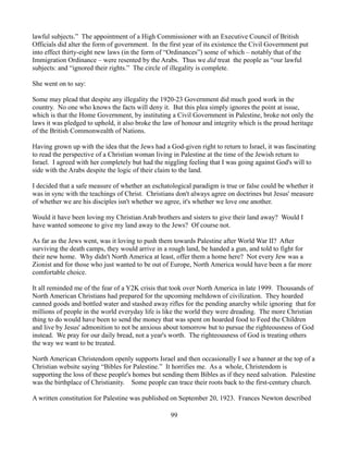 lawful subjects.” The appointment of a High Commissioner with an Executive Council of British
Officials did alter the form of government. In the first year of its existence the Civil Government put
into effect thirty-eight new laws (in the form of “Ordinances”) some of which – notably that of the
Immigration Ordinance – were resented by the Arabs. Thus we did treat the people as “our lawful
subjects: and “ignored their rights.” The circle of illegality is complete.

She went on to say:

Some may plead that despite any illegality the 1920-23 Government did much good work in the
country. No one who knows the facts will deny it. But this plea simply ignores the point at issue,
which is that the Home Government, by instituting a Civil Government in Palestine, broke not only the
laws it was pledged to uphold, it also broke the law of honour and integrity which is the proud heritage
of the British Commonwealth of Nations.

Having grown up with the idea that the Jews had a God-given right to return to Israel, it was fascinating
to read the perspective of a Christian woman living in Palestine at the time of the Jewish return to
Israel. I agreed with her completely but had the niggling feeling that I was going against God's will to
side with the Arabs despite the logic of their claim to the land.

I decided that a safe measure of whether an eschatological paradigm is true or false could be whether it
was in sync with the teachings of Christ. Christians don't always agree on doctrines but Jesus' measure
of whether we are his disciples isn't whether we agree, it's whether we love one another.

Would it have been loving my Christian Arab brothers and sisters to give their land away? Would I
have wanted someone to give my land away to the Jews? Of course not.

As far as the Jews went, was it loving to push them towards Palestine after World War II? After
surviving the death camps, they would arrive in a rough land, be handed a gun, and told to fight for
their new home. Why didn't North America at least, offer them a home here? Not every Jew was a
Zionist and for those who just wanted to be out of Europe, North America would have been a far more
comfortable choice.

It all reminded me of the fear of a Y2K crisis that took over North America in late 1999. Thousands of
North American Christians had prepared for the upcoming meltdown of civilization. They hoarded
canned goods and bottled water and stashed away rifles for the pending anarchy while ignoring that for
millions of people in the world everyday life is like the world they were dreading. The more Christian
thing to do would have been to send the money that was spent on hoarded food to Feed the Children
and live by Jesus' admonition to not be anxious about tomorrow but to pursue the righteousness of God
instead. We pray for our daily bread, not a year's worth. The righteousness of God is treating others
the way we want to be treated.

North American Christendom openly supports Israel and then occasionally I see a banner at the top of a
Christian website saying “Bibles for Palestine.” It horrifies me. As a whole, Christendom is
supporting the loss of these people's homes but sending them Bibles as if they need salvation. Palestine
was the birthplace of Christianity. Some people can trace their roots back to the first-century church.

A written constitution for Palestine was published on September 20, 1923. Frances Newton described

                                                   99
 