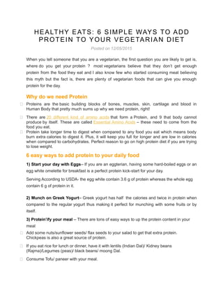 HEALTHY EATS: 6 SIMPLE WAYS TO ADD
PROTEIN TO YOUR VEGETARIAN DIET
Posted on 12/05/2015
When you tell someone that you are a vegetarian, the first question you are likely to get is,
where do you get your protein ? most vegetarians believe that they don’t get enough
protein from the food they eat and I also know few who started consuming meat believing
this myth but the fact is, there are plenty of vegetarian foods that can give you enough
protein for the day.
Why do we need Protein
 Proteins are the basic building blocks of bones, muscles, skin, cartilage and blood in
Human Body that pretty much sums up why we need protein, right!
 There are 20 different kind of amino acids that form a Protein, and 9 that body cannot
produce by itself. These are called Essential Amino Acids – these need to come from the
food you eat.
 Protein take longer time to digest when compared to any food you eat which means body
burn extra calories to digest it. Plus, it will keep you full for longer and are low in calories
when compared to carbohydrates. Perfect reason to go on high protein diet if you are trying
to lose weight.
6 easy ways to add protein to your daily food
1) Start your day with Eggs– If you are an eggterian, having some hard-boiled eggs or an
egg white omelette for breakfast is a perfect protein kick-start for your day.
Serving According to USDA- the egg white contain 3.6 g of protein whereas the whole egg
contain 6 g of protein in it.
2) Munch on Greek Yogurt– Greek yogurt has half the calories and twice in protein when
compared to the regular yogurt thus making it perfect for munching with some fruits or by
itself.
3) Protein’ify your meal – There are tons of easy ways to up the protein content in your
meal
 Add some nuts/sunflower seeds/ flax seeds to your salad to get that extra protein.
Chickpeas is also a great source of protein.
 If you eat rice for lunch or dinner, have it with lentils (Indian Dal)/ Kidney beans
(Rajma)/Legumes (peas)/ black beans/ moong Dal.
 Consume Tofu/ paneer with your meal.
 