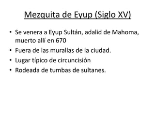 Mezquita de Eyup (Siglo XV)
• Se venera a Eyup Sultán, adalid de Mahoma,
  muerto allí en 670
• Fuera de las murallas de la ciudad.
• Lugar típico de circuncisión
• Rodeada de tumbas de sultanes.
 