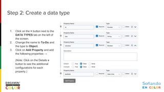 1. Click on the + button next to the
DATA TYPES tab on the left of
the screen.
2. Change the name to To-Do and
the type to Object.
3. Click on Add Property and add
the following properties →
(Note: Click on the Details v
button to see the additional
configurations for each
property.)
Step 2: Create a data type
 