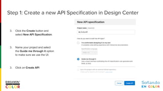 3. Click the Create button and
select New API Specification.
3. Name your project and select
the Guide me through it option
to make sure we use the UI.
3. Click on Create API
Step 1: Create a new API Specification in Design Center
 