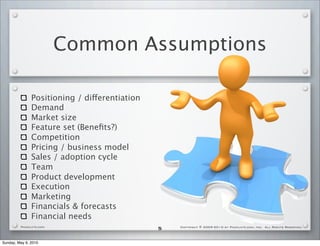 Common Assumptions

               Positioning / differentiation
               Demand
               Market size
               Feature set (Beneﬁts?)
               Competition
               Pricing / business model
               Sales / adoption cycle                Enterprise value
               Team
               Product development
               Execution
               Marketing
               Financials & forecasts
               Financial needs
         PackLate.com
                                               5   Copyright © 2009-2010 by PackLate.com, Inc. All Rights Reserved.




Sunday, May 9, 2010
 
