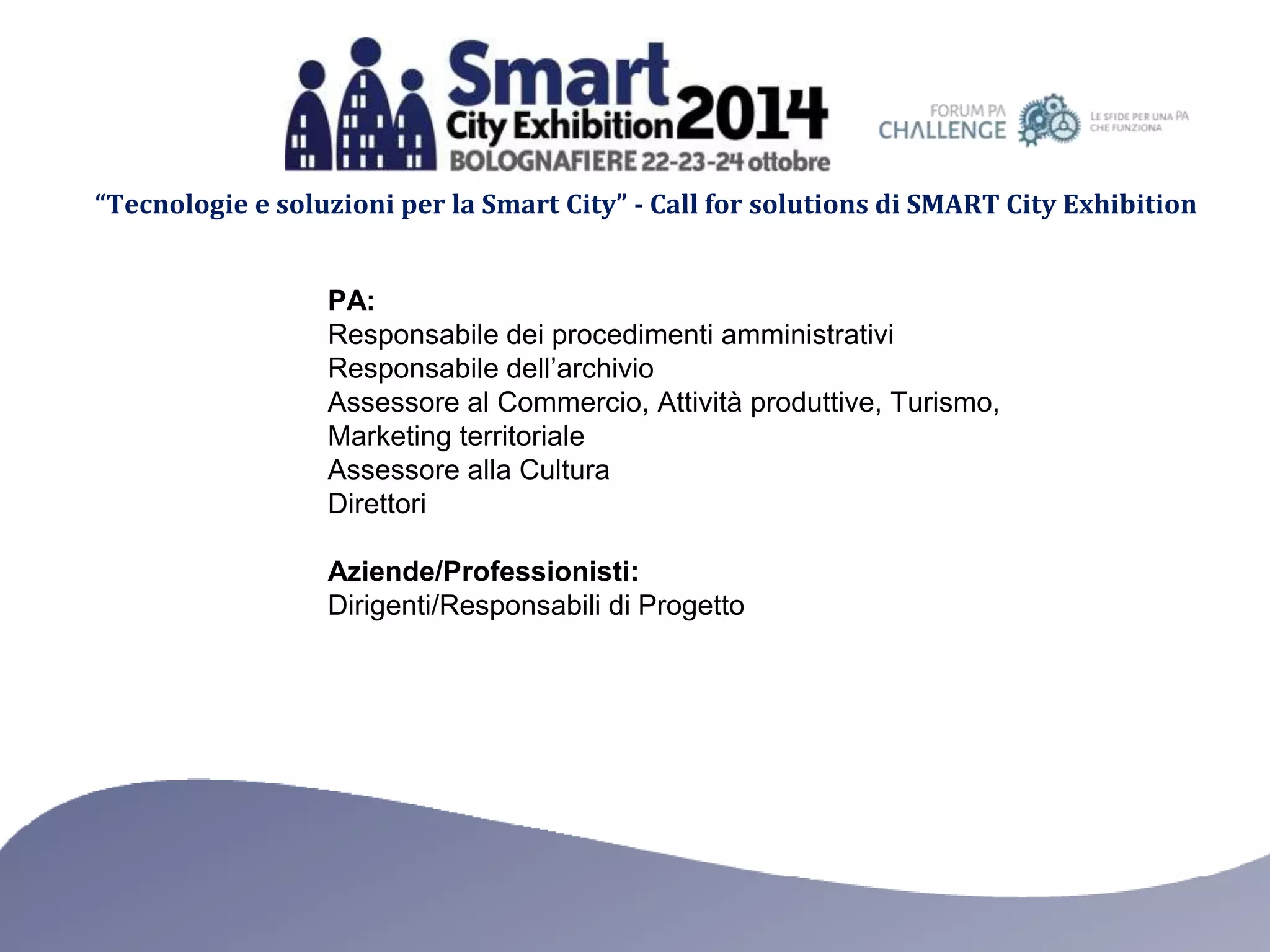 “Tecnologie e soluzioni per la Smart City” - Call for solutions di SMART City Exhibition 
PA: 
Responsabile dei procedimenti amministrativi 
Responsabile dell’archivio 
Assessore al Commercio, Attività produttive, Turismo, 
Marketing territoriale 
Assessore alla Cultura 
Direttori 
Aziende/Professionisti: 
Dirigenti/Responsabili di Progetto 
 