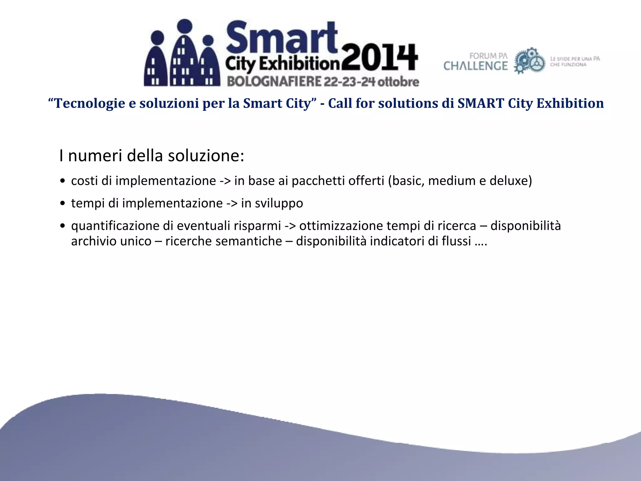 “Tecnologie e soluzioni per la Smart City” - Call for solutions di SMART City Exhibition 
I numeri della soluzione: 
• costi di implementazione -> in base ai pacchetti offerti (basic, medium e deluxe) 
• tempi di implementazione -> in sviluppo 
• quantificazione di eventuali risparmi -> ottimizzazione tempi di ricerca – disponibilità 
archivio unico – ricerche semantiche – disponibilità indicatori di flussi …. 
 