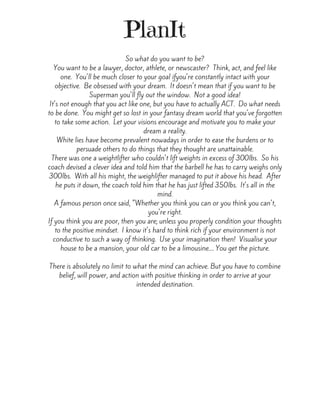 PlanIt
So what do you want to be?
You want to be a lawyer, doctor, athlete, or newscaster?  Think, act, and feel like
one.  You'll be much closer to your goal ifyou're constantly intact with your
objective.  Be obsessed with your dream.  It doesn't mean that if you want to be
Superman you'll fly out the window.  Not a good idea!
It's not enough that you act like one, but you have to actually ACT.  Do what needs
to be done.  You might get so lost in your fantasy dream world that you've forgotten
to take some action.  Let your visions encourage and motivate you to make your
dream a reality.
White lies have become prevalent nowadays in order to ease the burdens or to
persuade others to do things that they thought are unattainable.
There was one a weightlifter who couldn't lift weights in excess of 300lbs.  So his
coach devised a clever idea and told him that the barbell he has to carry weighs only
300lbs.  With all his might, the weighlifter managed to put it above his head.  After
he puts it down, the coach told him that he has just lifted 350lbs.  It's all in the
mind.
A famous person once said, "Whether you think you can or you think you can't,
you're right.
If you think you are poor, then you are; unless you properly condition your thoughts
to the positive mindset.  I know it's hard to think rich if your environment is not
conductive to such a way of thinking.  Use your imagination then!  Visualise your
house to be a mansion, your old car to be a limousine.... You get the picture.
There is absolutely no limit to what the mind can achieve. But you have to combine
belief, will power, and action with positive thinking in order to arrive at your
intended destination.
 