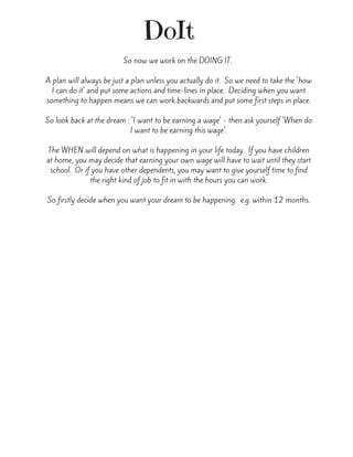 DoIt
So now we work on the DOING IT. 
A plan will always be just a plan unless you actually do it.  So we need to take the 'how
I can do it' and put some actions and time-lines in place.  Deciding when you want
something to happen means we can work backwards and put some first steps in place.
So look back at the dream : 'I want to be earning a wage' - then ask yourself 'When do
I want to be earning this wage'.
The WHEN will depend on what is happening in your life today.  If you have children
at home, you may decide that earning your own wage will have to wait until they start
school.  Or if you have other dependents, you may want to give yourself time to find
the right kind of job to fit in with the hours you can work.
So firstly decide when you want your dream to be happening.  e.g. within 12 months.
 