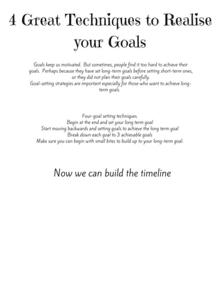4 Great Techniques to Realise
your Goals
Goals keep us motivated.  But sometimes, people find it too hard to achieve their
goals.  Perhaps because they have set long-term goals before setting short-term ones,
or they did not plan their goals carefully.
Goal-setting strategies are important especially for those who want to achieve long-
term goals.  
Four-goal setting techniques.
Begin at the end and set your long term goal
Start moving backwards and setting goals to achieve the long term goal
Break down each goal to 3 achievable goals
Make sure you can begin with small bites to build up to your long-term goal.
Now we can build the timeline
 