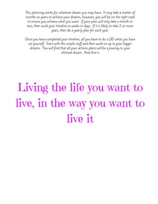 This planning works for whatever dream you may have.  It may take a matter of
months or years to achieve your dreams, however, you will be on the right road
to ensure you achieve what you want.  If your plan will only take a month or
two, then work your timeline in weeks or days.  If it is likely to take 2 or more
years, then do a yearly plan for each year.
Once you have completed your timeline, all you have to do is DO what you have
set yourself.  Start with the simple stuff and then work on up to your bigger
dreams.  You will find that all your actions plans will be a journey to your
ultimate dream.  And that is
Living the life you want to
live, in the way you want to
live it
 