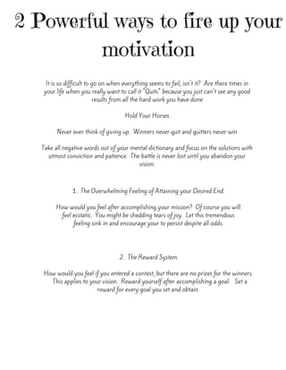 2 Powerful ways to fire up your
motivation
It is so difficult to go on when everything seems to fail, isn't it?  Are there times in
your life when you really want to call it "Quits" because you just can't see any good
results from all the hard work you have done
Hold Your Horses
Never ever think of giving up.  Winners never quit and quitters never win
Take all negative words out of your mental dictionary and focus on the solutions with
utmost conviction and patience.  The battle is never lost until you abandon your
vision.
1.  The Overwhelming Feeling of Attaining your Desired End.
How would you feel after accomplishing your mission?  Of course you will
feel ecstatic.  You might be shedding tears of joy.  Let this tremendous
feeling sink in and encourage your to persist despite all odds.
2.  The Reward System
How would you feel if you entered a contest, but there are no prizes for the winners.
  This applies to your vision.  Reward yourself after accomplishing a goal.   Set a
reward for every goal you set and obtain.
 