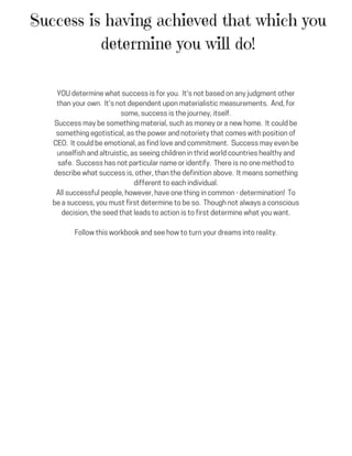 Success is having achieved that which you
determine you will do!
YOUdeterminewhatsuccessisforyou. It'snotbasedonanyjudgmentother
thanyourown. It'snotdependentuponmaterialisticmeasurements. And,for
some,successisthejourney,itself.
Successmaybesomethingmaterial,suchasmoneyoranewhome. Itcouldbe
somethingegotistical,asthepowerandnotorietythatcomeswithpositionof
CEO. Itcouldbeemotional,asfindloveandcommitment. Successmayevenbe
unselfishandaltruistic,asseeingchildreninthridworldcountrieshealthyand
safe. Successhasnotparticularnameoridentify. Thereisnoonemethodto
describewhatsuccessis,other,thanthedefinitionabove. Itmeanssomething
differenttoeachindividual.
Allsuccessfulpeople,however,haveonethingincommon-determination! To
beasuccess,youmustfirstdeterminetobeso. Thoughnotalwaysaconscious
decision,theseedthatleadstoactionistofirstdeterminewhatyouwant.
Followthisworkbookandseehowtoturnyourdreamsintoreality.
 