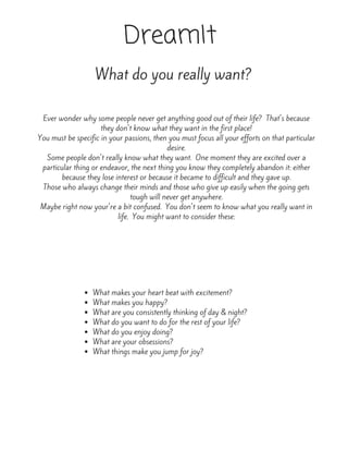 DreamIt
What do you really want?
Ever wonder why some people never get anything good out of their life?  That's because
they don't know what they want in the first place!
You must be specific in your passions, then you must focus all your efforts on that particular
desire.
Some people don't really know what they want.  One moment they are excited over a
particular thing or endeavor, the next thing you know they completely abandon it: either
because they lose interest or because it became to difficult and they gave up.
Those who always change their minds and those who give up easily when the going gets
tough will never get anywhere.
Maybe right now your're a bit confused.  You don't seem to know what you really want in
life.  You might want to consider these:
What makes your heart beat with excitement?
What makes you happy?
What are you consistently thinking of day & night?
What do you want to do for the rest of your life?
What do you enjoy doing?
What are your obsessions?
What things make you jump for joy?
 