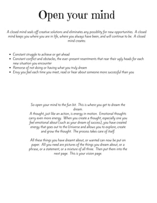 Open your mind
A closed mind seals off creative solutions and eliminates any possiblity for new opportunities.  A closed
mind keeps you where you are in life, where you always have been, and will continue to be.  A closed
mind creates:
Constant struggle to achieve or get ahead
Constant conflict and obstacles, the ever-present resentments that rear their ugly heads for each
new situation you encounter
Remorse of not doing or having what you truly dream
Envy you feel each time you meet, read or hear about someone more successful than you
So open your mind to the fun bit.  This is where you get to dream the
dream.
A thought, just like an action, is energy in motion.  Emotional thoughts
carry even more energy.  When you create a thought, especially one you
feel emotional about (such as your dream of success), you have created
energy that goes out to the Universe and allows you to explore, create
and grow the thought.  The process takes care of itself.
All these things you have dreamt about, or wanted can now be put on
paper.  All you need are pictures of the things you dream about, or a
phrase, or a statement, or a mixture of all three.  Then put them into the
next page.  This is your vision page.
 