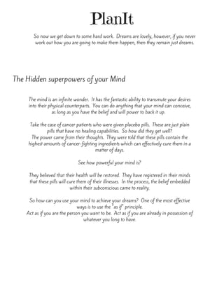 PlanIt
So now we get down to some hard work.  Dreams are lovely, however, if you never
work out how you are going to make them happen, then they remain just dreams.
The Hidden superpowers of your Mind
The mind is an infinite wonder.  It has the fantastic ability to transmute your desires
into their physical counterparts.  You can do anything that your mind can conceive,
as long as you have the belief and will power to back it up.  
Take the case of cancer patients who were given placebo pills.  These are just plain
pills that have no healing capabilities.  So how did they get well?
The power came from their thoughts.  They were told that these pills contain the
highest amounts of cancer-fighting ingredients which can effectively cure them in a
matter of days.
See how powerful your mind is?
They believed that their health will be restored.  They have registered in their minds
that these pills will cure them of their illnesses.  In the process, the belief embedded
within their subconscious came to reality.
So how can you use your mind to achieve your dreams?  One of the most effective
ways is to use the "as if" principle.
Act as if you are the person you want to be.  Act as if you are already in possession of
whatever you long to have.
 
 