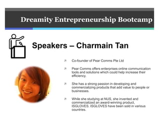  Co-founder of Pear Comms Pte Ltd
 Pear Comms offers enterprises online communication
tools and solutions which could help increase their
efficiency.
 She has a strong passion in developing and
commercializing products that add value to people or
businesses.
 While she studying at NUS, she invented and
commercialized an award-winning product,
ISGLOVES. ISGLOVES have been sold in various
countries.
Dreamity Entrepreneurship Bootcamp
Speakers – Charmain Tan
 
