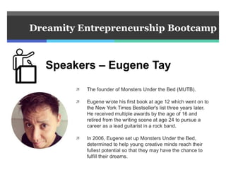  The founder of Monsters Under the Bed (MUTB).
 Eugene wrote his first book at age 12 which went on to
the New York Times Bestseller's list three years later.
He received multiple awards by the age of 16 and
retired from the writing scene at age 24 to pursue a
career as a lead guitarist in a rock band.
 In 2006, Eugene set up Monsters Under the Bed,
determined to help young creative minds reach their
fullest potential so that they may have the chance to
fulfill their dreams.
Dreamity Entrepreneurship Bootcamp
Speakers – Eugene Tay
 