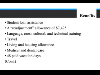 8




                                                 Benefits
• Student loan assistance
• A “readjustment” allowance of $7,425
• Language, cross-cultural, and technical training
• Travel
• Living and housing allowance
• Medical and dental care
• 48 paid vacation days
(Cont.)
 