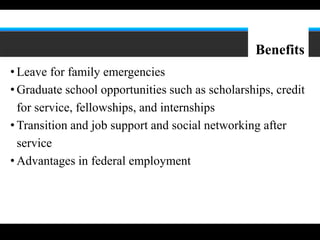 8




                                                 Benefits
• Leave for family emergencies
• Graduate school opportunities such as scholarships, credit
  for service, fellowships, and internships
• Transition and job support and social networking after
  service
• Advantages in federal employment
 