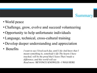 12




                                                                      Summary
• World peace
• Challenge, grow, evolve and succeed volunteering
• Opportunity to help unfortunate individuals
• Language, technical, cross-cultural training
• Develop deeper understanding and appreciation
• Benefits I want to say I lived each day, until I die And know that I
                  meant something in, somebody's life The hearts I have
                  touched, will be the proof that I leave That I made a
                  difference, and this world will see
                  Read more: BEYONCE KNOWLES - I WAS HERE
 