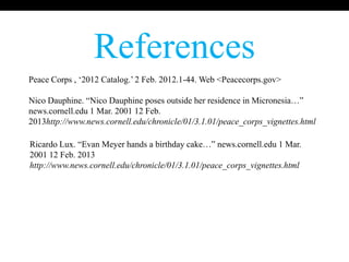 References
Peace Corps , „2012 Catalog.‟ 2 Feb. 2012.1-44. Web <Peacecorps.gov>

Nico Dauphine. “Nico Dauphine poses outside her residence in Micronesia…”
news.cornell.edu 1 Mar. 2001 12 Feb.
2013http://www.news.cornell.edu/chronicle/01/3.1.01/peace_corps_vignettes.html

Ricardo Lux. “Evan Meyer hands a birthday cake…” news.cornell.edu 1 Mar.
2001 12 Feb. 2013
http://www.news.cornell.edu/chronicle/01/3.1.01/peace_corps_vignettes.html
 