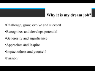 6




                              Why it is my dream job?

•Challenge, grow, evolve and succeed
•Recognizes and develops potential
•Generosity and significance
•Appreciate and Inspire
•Impact others and yourself
•Passion
 