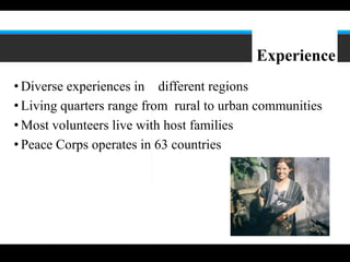 7




                                           Experience
• Diverse experiences in different regions
• Living quarters range from rural to urban communities
• Most volunteers live with host families
• Peace Corps operates in 63 countries
 