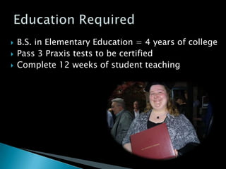    B.S. in Elementary Education = 4 years of college
   Pass 3 Praxis tests to be certified
   Complete 12 weeks of student teaching
 