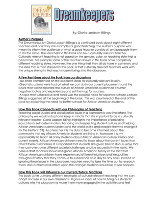 By: Gloria Landson-Billings

Author’s Purpose
The Dreamkeeps by Gloria Ladson-Billings is a continued book about eight different
teachers and how they are examples of good teaching. The author’s purpose was
meant to inform the audience of what a good teacher consists of, and persuade them
to do the same. The idea behind this book is to be a culturally relevant teacher.
Culturally relevant teaching is not based on the gender, color, or teaching style that a
person has. For example some of the teachers shown in this book have completely
different teaching styles. However, the one thing that they all do have in common, and
the idea that is most stressed in this book, is that culturally relevant teachers work with
the unique strengths that each student brings into the classroom.

A Few Key Ideas about the Book from our discussions
-We often commented on the excellent ideas for culturally relevant lessons.
-Great discussions were had on what we can do in our current placements and the
future that will incorporate the culture of African American students to counter
negative factors and experiences and set them up for success.
-A topic that surfaced several times was the possible need for separate schools Ladson-
Billings suggested at the beginning of the book. This was countered at the end of the
book by explaining the need for better schools for African American students.

How This Book Connects with our Philosophy of Teaching
Teaching social studies and social justice issues in a classroom is very important. The
philosophy we would adopt and keep in mind is that it is important to be a culturally
relevant teacher. Gloria Ladson-Billings highlights the importance of providing
educational self determination, honoring and respecting student culture and helping
African American students understand the world as it is and prepare them to change it
for the better (152). As a teacher it is my duty to become informed about the
community that my African American students are living in. Moreover it is my
responsibility to teach all of my students about African American culture, history and
current events. African American children need to know about the current issues that
affect them as minorities. It is important that students are given time to discuss ways that
they can overcome different societal challenges and be successful in the world. We
believe that teachers should not ignore African American history or the fact that
African American children have experienced different injustices and inequalities
throughout history that they continue to experience on a day to day basis. Instead of
ignoring these issues in the classroom, teachers need to take the time out to research
them, discuss them and reflect upon the changes students would like to see happen.

How This Book will Influence our Current/Future Practices
This book gave us many different examples of cultural relevant teaching that we can
adapt and use in our own classrooms. It gave us ideas of how to bring our students’
cultures into the classroom to make them more engaged in the activities and feel
 