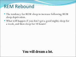 REM Rebound The tendency for REM sleep to increase following REM sleep deprivation. What will happen if you don’t get a good nights sleep for a week, and then sleep for 10 hours? You will dream a lot. 