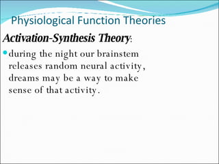 Physiological Function Theories Activation-Synthesis Theory :  during the night our brainstem releases random neural activity, dreams may be a way to make sense of that activity. 
