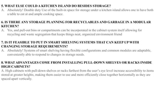 5. WHAT ELSE COULD A KITCHEN ISLAND DO BESIDES STORAGE?
A. Absolutely! Double duty Use of the built-in space for storage under a kitchen island allows one to have both
a table to eat at and ample cooking space.
6. IS THERE ANY STORAGE PLANNING FOR RECYCLABLES AND GARBAGE IN A MODULAR
KITCHEN?
A. Yes, and pull-out bins or compartments can be incorporated in the cabinet system itself allowing for
recycling and waste segregation that keeps things neat, organized environment friend
7. IS IT FEASIBLE TO PUT IN SMART SHELVING SYSTEMS THAT CAN KEEP UP WITH
CHANGING STORAGE REQUIREMENTS?
A. Absolutely! Systems of smart shelving having flexible configurations and common modules are adaptable,
conveniently able to respond to changes in storage needs.
8. WHAT ADVANTAGES COME FROM INSTALLING PULL-DOWN SHELVES OR RACKS INSIDE
HIGH CABINETS?
A. High cabinets with pull-down shelves or racks farthest from the user’s eye level increase accessibility to items
stored at greater heights, making them easier to use and more efficiently close together horizontally as they are
spaced apart vertically.
 