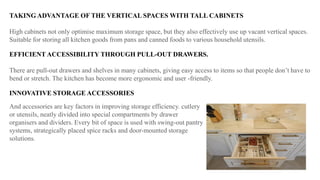 TAKING ADVANTAGE OF THE VERTICAL SPACES WITH TALL CABINETS
High cabinets not only optimise maximum storage space, but they also effectively use up vacant vertical spaces.
Suitable for storing all kitchen goods from pans and canned foods to various household utensils.
EFFICIENT ACCESSIBILITY THROUGH PULL-OUT DRAWERS.
There are pull-out drawers and shelves in many cabinets, giving easy access to items so that people don’t have to
bend or stretch. The kitchen has become more ergonomic and user -friendly.
INNOVATIVE STORAGE ACCESSORIES
And accessories are key factors in improving storage efficiency. cutlery
or utensils, neatly divided into special compartments by drawer
organisers and dividers. Every bit of space is used with swing-out pantry
systems, strategically placed spice racks and door-mounted storage
solutions.
 