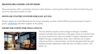 DRAWER ORGANISERS AND DIVIDERS
These accessories offer a systematic structure within drawers, resolving the problem of clutter and allowing easy
access to individual utensils or tools.
SWING-OUT PANTRY SYSTEMS FOR EASY ACCESS
Narrow spaces are used efficiently by the swing-out pantry systems, which afford convenient grasp of canned
goods, condiments and other supplies in the pantry.
SMART SOLUTIONS FOR SMALL SPACES
The tiny kitchen requires smart storage techniques. Foldable
counters and tables provide more work space where it is desired, but
are easily tucked away when not needed. Compact Appliances and
Hidden Storage compartments allow more efficient use of space
without sacrifices in functionality. Creatively designed shelving and
hanging storage implements make the most of empty corners, wall
space, etc.
 