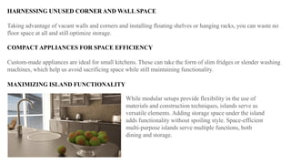 HARNESSING UNUSED CORNER AND WALL SPACE
Taking advantage of vacant walls and corners and installing floating shelves or hanging racks, you can waste no
floor space at all and still optimize storage.
COMPACT APPLIANCES FOR SPACE EFFICIENCY
Custom-made appliances are ideal for small kitchens. These can take the form of slim fridges or slender washing
machines, which help us avoid sacrificing space while still maintaining functionality.
MAXIMIZING ISLAND FUNCTIONALITY
While modular setups provide flexibility in the use of
materials and construction techniques, islands serve as
versatile elements. Adding storage space under the island
adds functionality without spoiling style. Space-efficient
multi-purpose islands serve multiple functions, both
dining and storage.
 