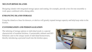 MULTI-PURPOSE ISLANDS
Designing islands with integrated storage spaces and seating, for example, provide a two-for-one ensemble–a
work space combined with a dining table.
ENHANCING ISLAND STORAGE
Using the island as a base for drawers, or shelves will greatly expand storage capacity and help keep order in the
kitchen.
CUSTOMIZATION AND PERSONALIZATION
The tailoring of storage options to individual needs is a special
characteristic of modular kitchens. Customizable cabinets and DIY
Solutions cater to the unique needs of individual homeowners,
thereby introducing a personal touch into the kitchen space.
 